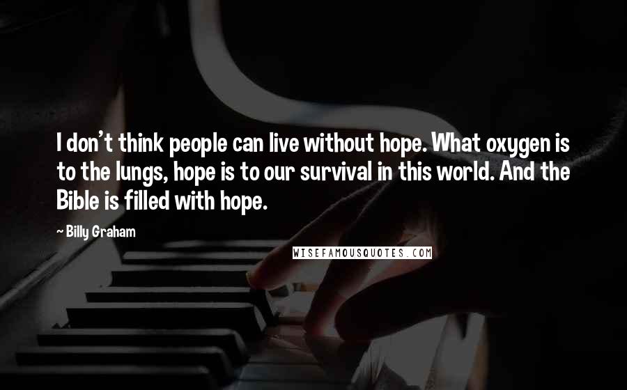 Billy Graham Quotes: I don't think people can live without hope. What oxygen is to the lungs, hope is to our survival in this world. And the Bible is filled with hope.