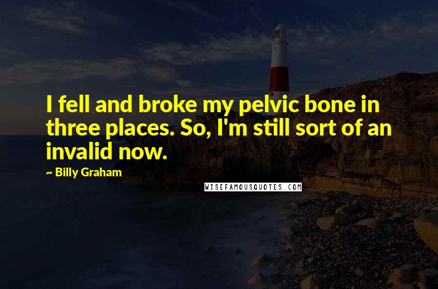 Billy Graham Quotes: I fell and broke my pelvic bone in three places. So, I'm still sort of an invalid now.