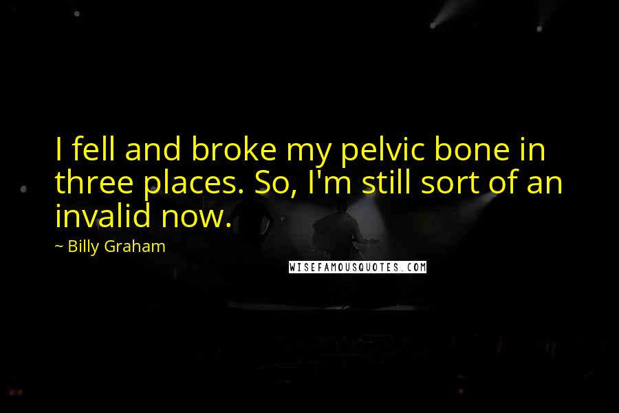 Billy Graham Quotes: I fell and broke my pelvic bone in three places. So, I'm still sort of an invalid now.