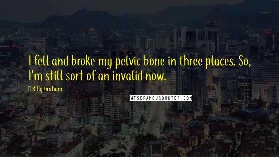 Billy Graham Quotes: I fell and broke my pelvic bone in three places. So, I'm still sort of an invalid now.