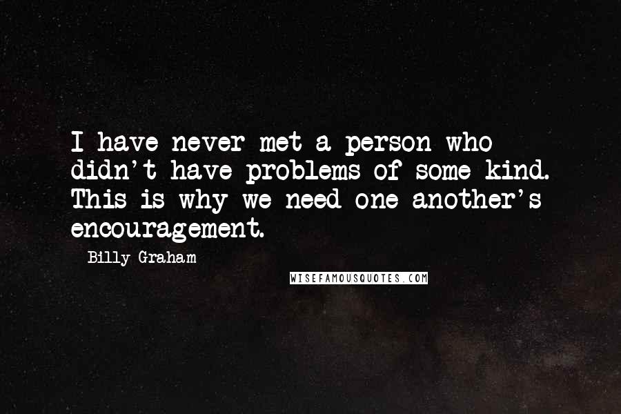 Billy Graham Quotes: I have never met a person who didn't have problems of some kind. This is why we need one another's encouragement.