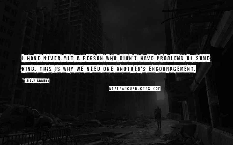 Billy Graham Quotes: I have never met a person who didn't have problems of some kind. This is why we need one another's encouragement.