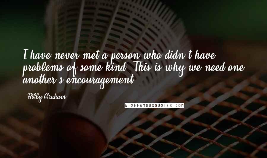 Billy Graham Quotes: I have never met a person who didn't have problems of some kind. This is why we need one another's encouragement.