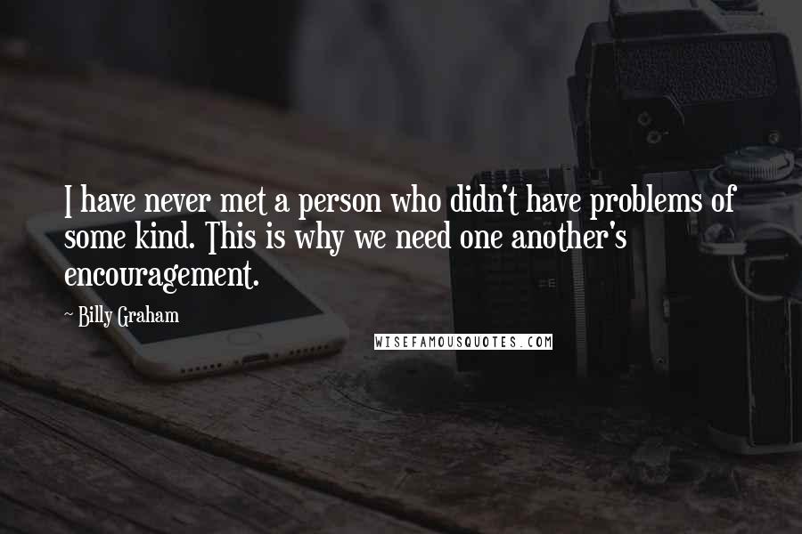 Billy Graham Quotes: I have never met a person who didn't have problems of some kind. This is why we need one another's encouragement.