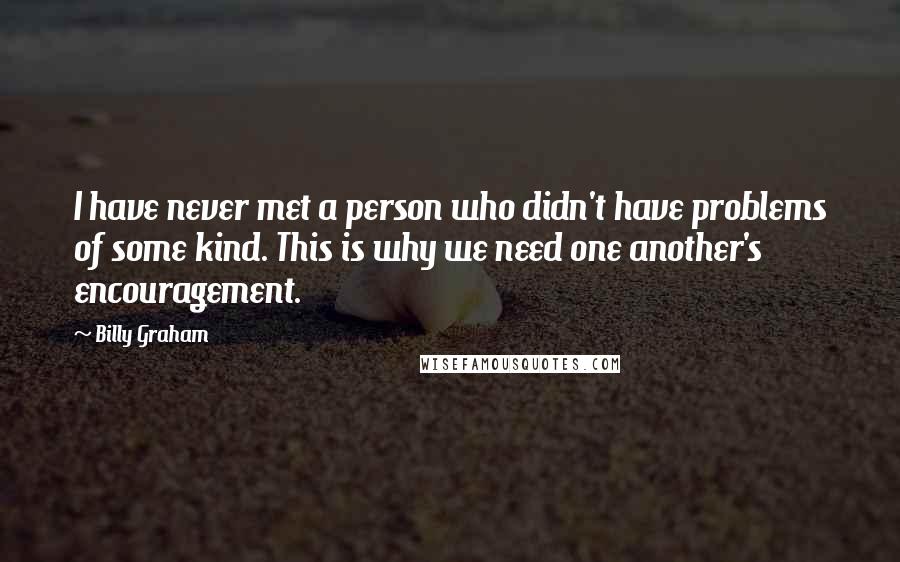 Billy Graham Quotes: I have never met a person who didn't have problems of some kind. This is why we need one another's encouragement.