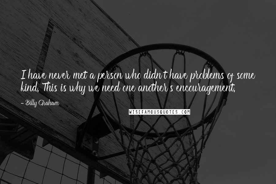 Billy Graham Quotes: I have never met a person who didn't have problems of some kind. This is why we need one another's encouragement.