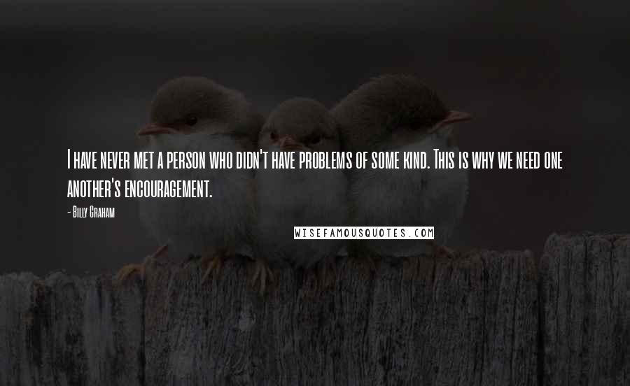 Billy Graham Quotes: I have never met a person who didn't have problems of some kind. This is why we need one another's encouragement.