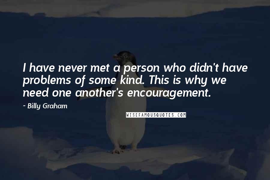 Billy Graham Quotes: I have never met a person who didn't have problems of some kind. This is why we need one another's encouragement.