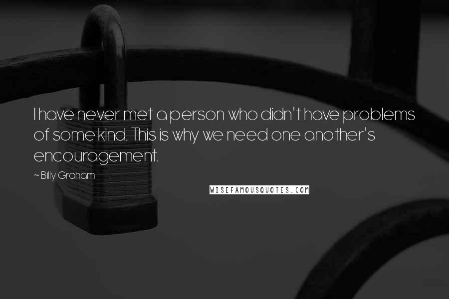 Billy Graham Quotes: I have never met a person who didn't have problems of some kind. This is why we need one another's encouragement.