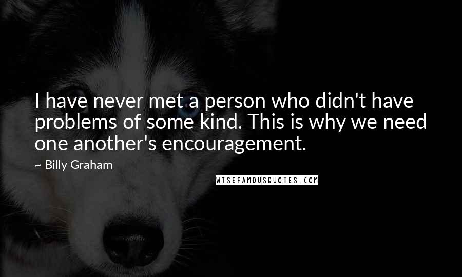 Billy Graham Quotes: I have never met a person who didn't have problems of some kind. This is why we need one another's encouragement.