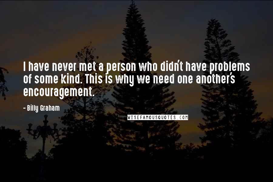 Billy Graham Quotes: I have never met a person who didn't have problems of some kind. This is why we need one another's encouragement.