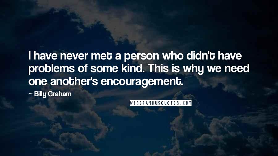 Billy Graham Quotes: I have never met a person who didn't have problems of some kind. This is why we need one another's encouragement.