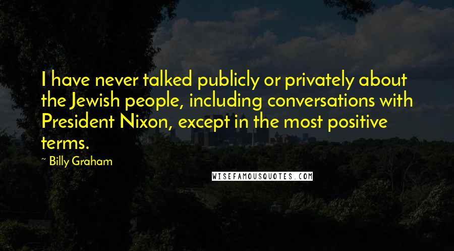 Billy Graham Quotes: I have never talked publicly or privately about the Jewish people, including conversations with President Nixon, except in the most positive terms.