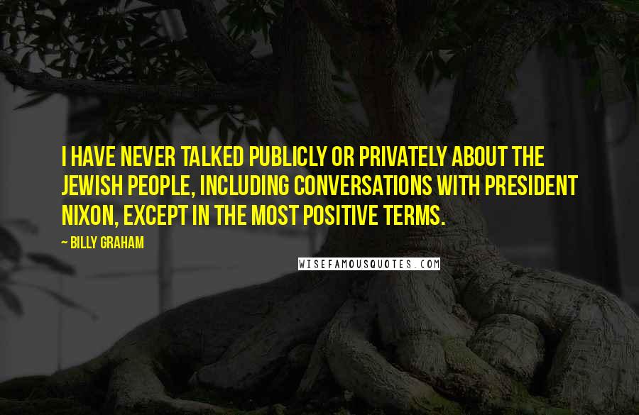 Billy Graham Quotes: I have never talked publicly or privately about the Jewish people, including conversations with President Nixon, except in the most positive terms.