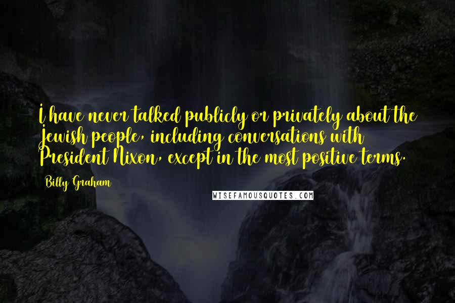 Billy Graham Quotes: I have never talked publicly or privately about the Jewish people, including conversations with President Nixon, except in the most positive terms.