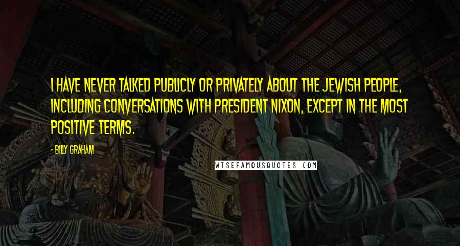 Billy Graham Quotes: I have never talked publicly or privately about the Jewish people, including conversations with President Nixon, except in the most positive terms.