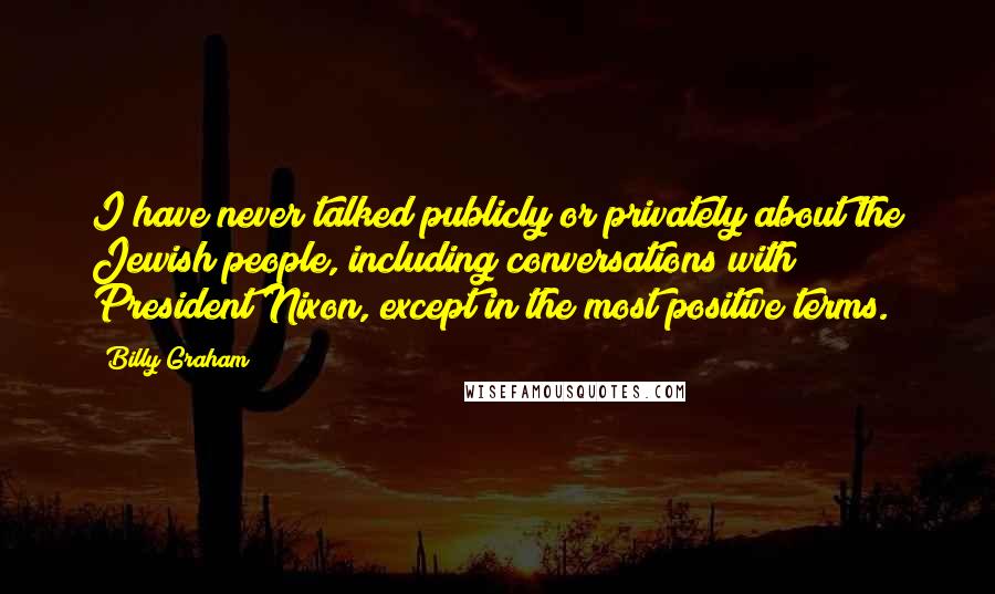 Billy Graham Quotes: I have never talked publicly or privately about the Jewish people, including conversations with President Nixon, except in the most positive terms.