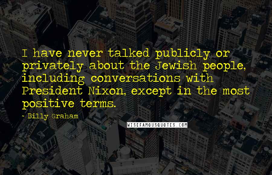 Billy Graham Quotes: I have never talked publicly or privately about the Jewish people, including conversations with President Nixon, except in the most positive terms.