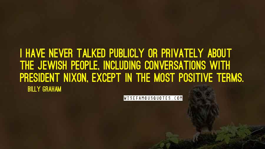 Billy Graham Quotes: I have never talked publicly or privately about the Jewish people, including conversations with President Nixon, except in the most positive terms.