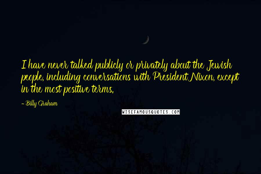Billy Graham Quotes: I have never talked publicly or privately about the Jewish people, including conversations with President Nixon, except in the most positive terms.