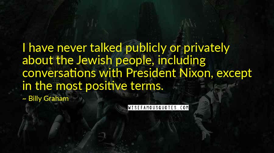 Billy Graham Quotes: I have never talked publicly or privately about the Jewish people, including conversations with President Nixon, except in the most positive terms.