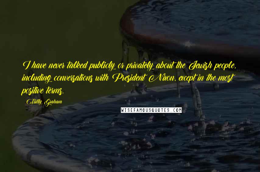 Billy Graham Quotes: I have never talked publicly or privately about the Jewish people, including conversations with President Nixon, except in the most positive terms.