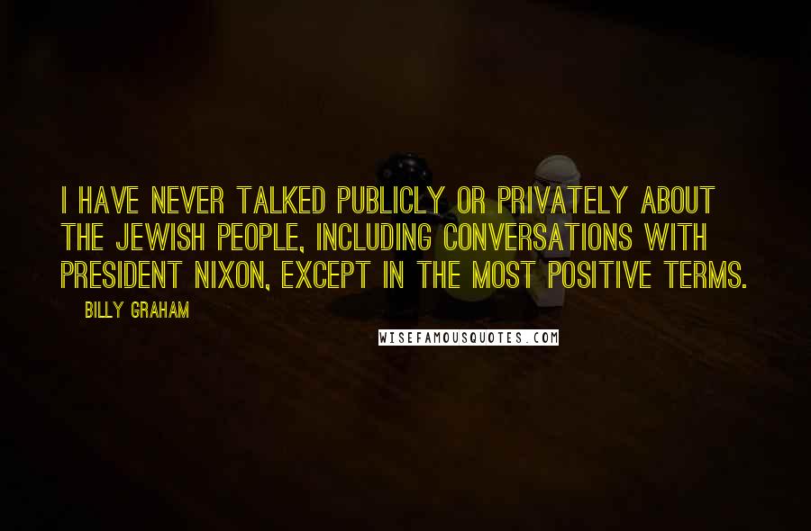 Billy Graham Quotes: I have never talked publicly or privately about the Jewish people, including conversations with President Nixon, except in the most positive terms.