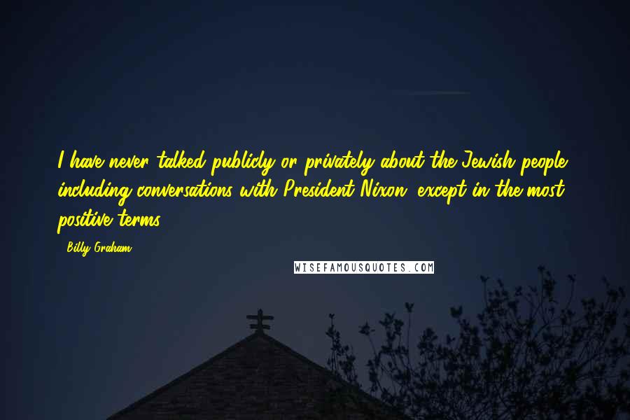 Billy Graham Quotes: I have never talked publicly or privately about the Jewish people, including conversations with President Nixon, except in the most positive terms.