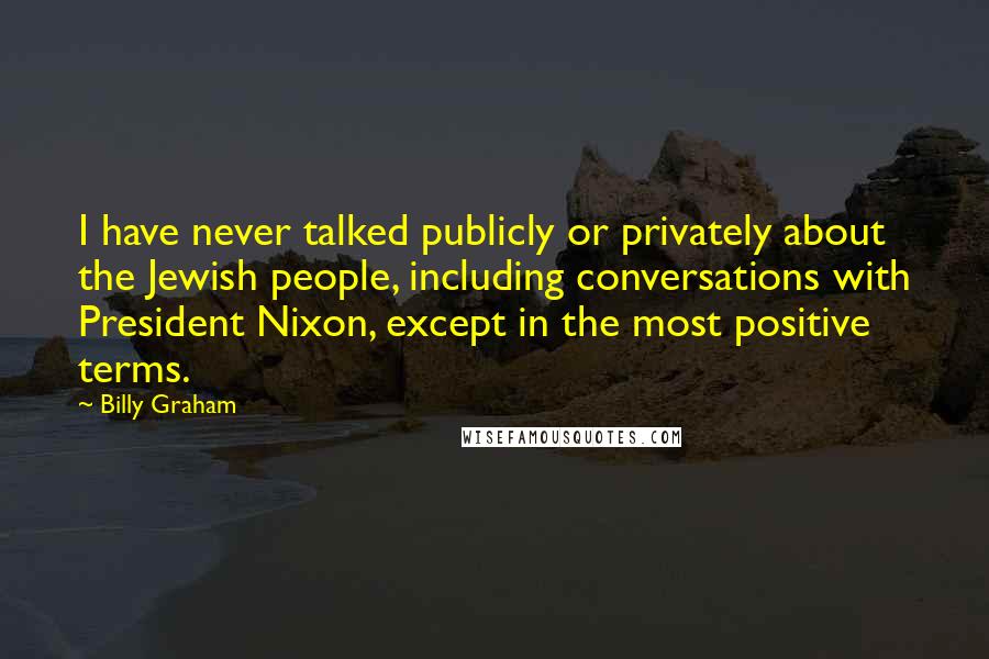 Billy Graham Quotes: I have never talked publicly or privately about the Jewish people, including conversations with President Nixon, except in the most positive terms.