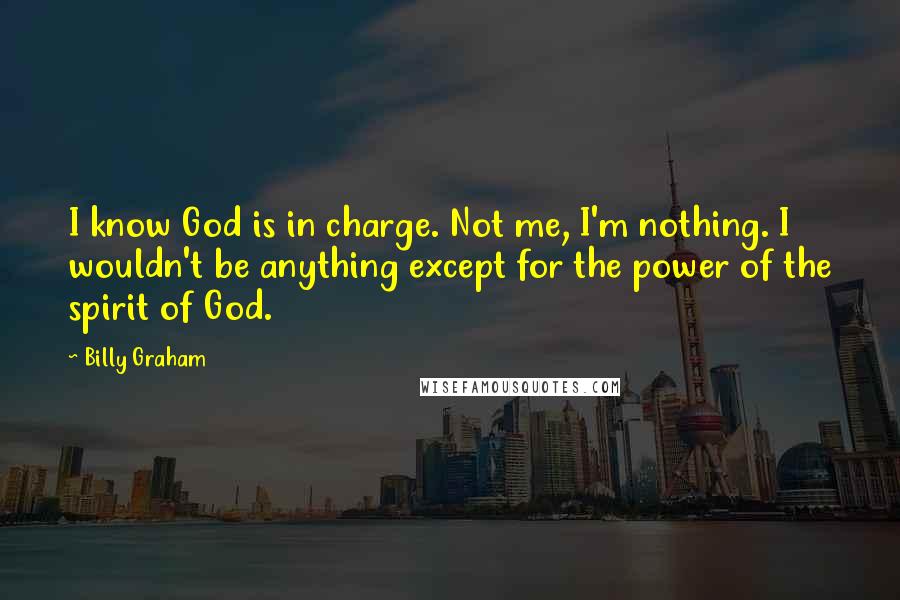 Billy Graham Quotes: I know God is in charge. Not me, I'm nothing. I wouldn't be anything except for the power of the spirit of God.