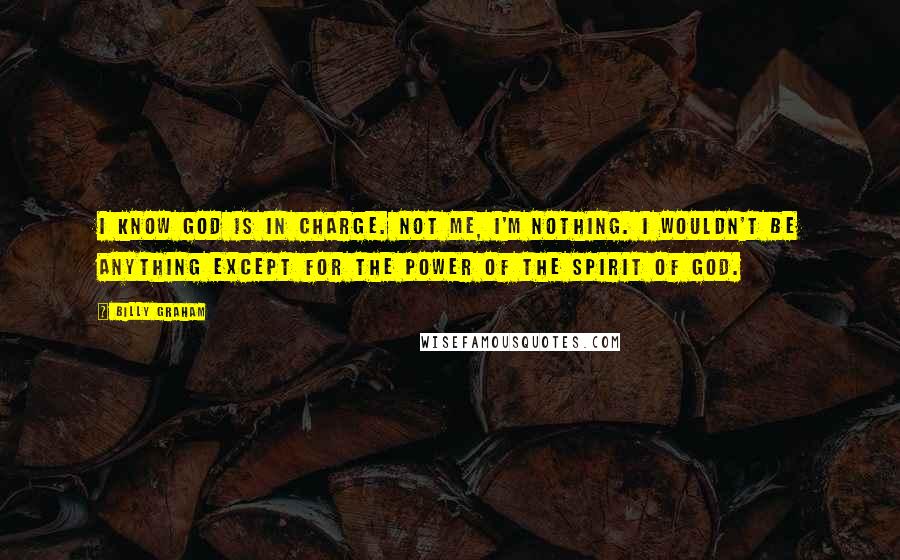 Billy Graham Quotes: I know God is in charge. Not me, I'm nothing. I wouldn't be anything except for the power of the spirit of God.