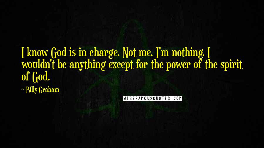 Billy Graham Quotes: I know God is in charge. Not me, I'm nothing. I wouldn't be anything except for the power of the spirit of God.