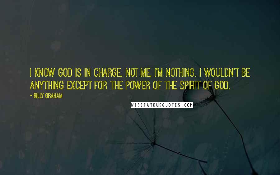 Billy Graham Quotes: I know God is in charge. Not me, I'm nothing. I wouldn't be anything except for the power of the spirit of God.