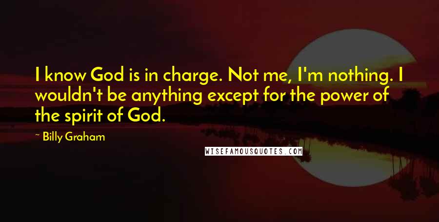 Billy Graham Quotes: I know God is in charge. Not me, I'm nothing. I wouldn't be anything except for the power of the spirit of God.