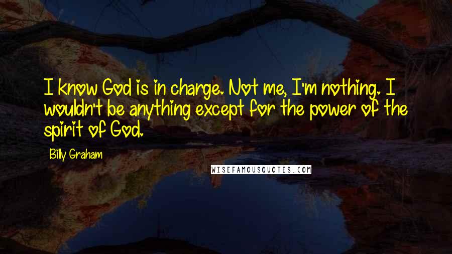 Billy Graham Quotes: I know God is in charge. Not me, I'm nothing. I wouldn't be anything except for the power of the spirit of God.