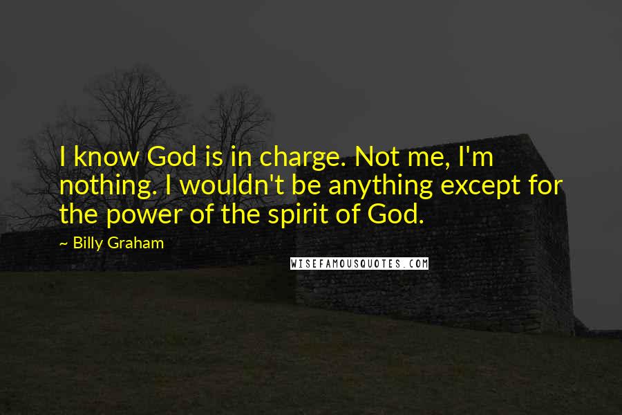 Billy Graham Quotes: I know God is in charge. Not me, I'm nothing. I wouldn't be anything except for the power of the spirit of God.