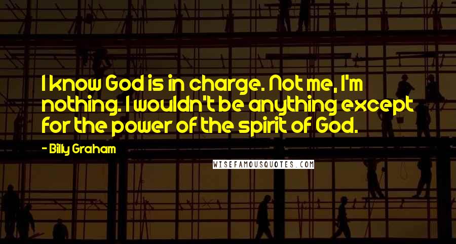 Billy Graham Quotes: I know God is in charge. Not me, I'm nothing. I wouldn't be anything except for the power of the spirit of God.