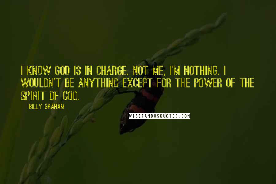 Billy Graham Quotes: I know God is in charge. Not me, I'm nothing. I wouldn't be anything except for the power of the spirit of God.