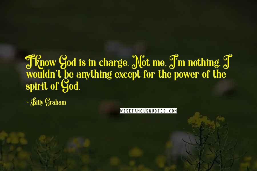Billy Graham Quotes: I know God is in charge. Not me, I'm nothing. I wouldn't be anything except for the power of the spirit of God.