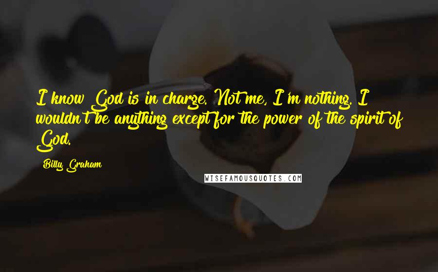Billy Graham Quotes: I know God is in charge. Not me, I'm nothing. I wouldn't be anything except for the power of the spirit of God.