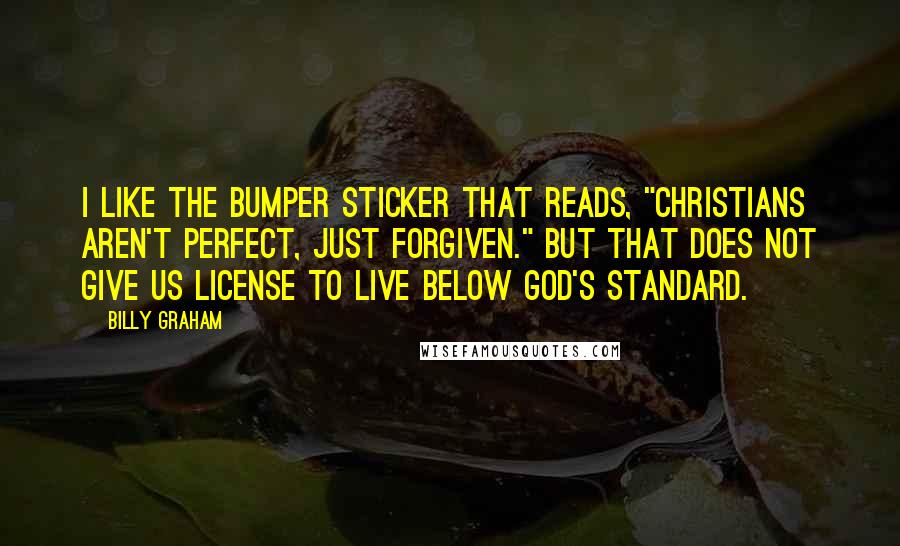 Billy Graham Quotes: I like the bumper sticker that reads, "Christians aren't perfect, just forgiven." But that does not give us license to live below God's standard.