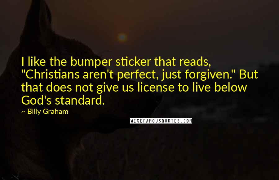 Billy Graham Quotes: I like the bumper sticker that reads, "Christians aren't perfect, just forgiven." But that does not give us license to live below God's standard.