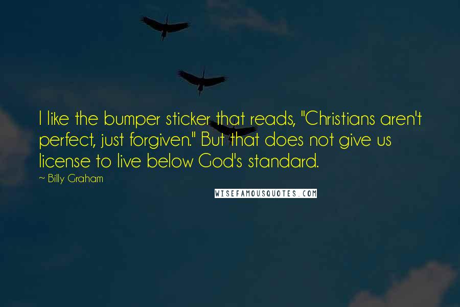 Billy Graham Quotes: I like the bumper sticker that reads, "Christians aren't perfect, just forgiven." But that does not give us license to live below God's standard.