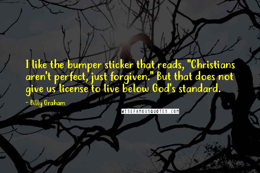 Billy Graham Quotes: I like the bumper sticker that reads, "Christians aren't perfect, just forgiven." But that does not give us license to live below God's standard.