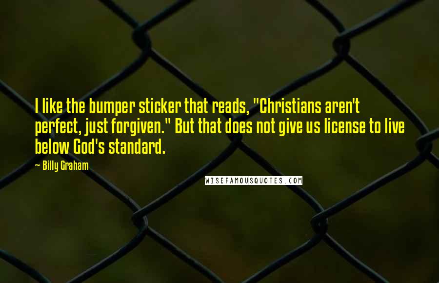 Billy Graham Quotes: I like the bumper sticker that reads, "Christians aren't perfect, just forgiven." But that does not give us license to live below God's standard.