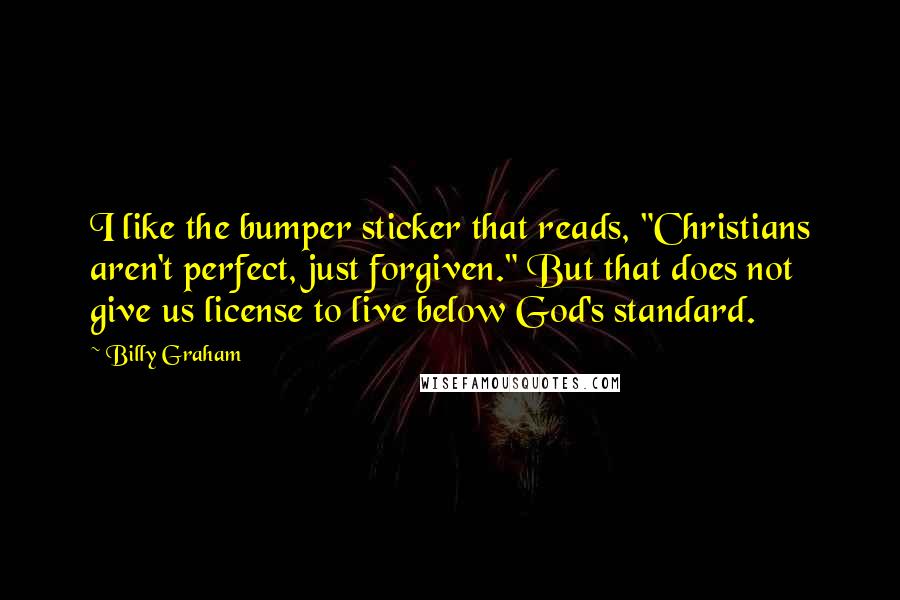 Billy Graham Quotes: I like the bumper sticker that reads, "Christians aren't perfect, just forgiven." But that does not give us license to live below God's standard.