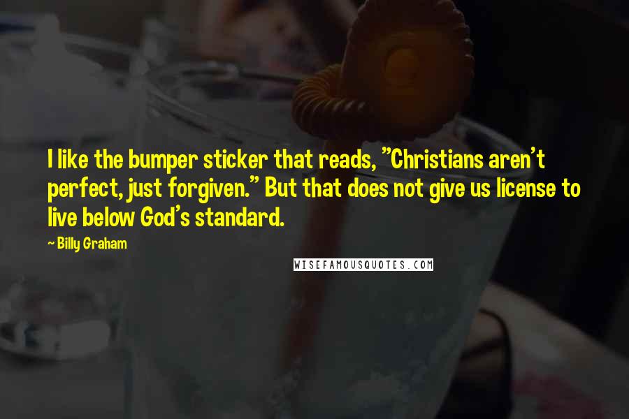 Billy Graham Quotes: I like the bumper sticker that reads, "Christians aren't perfect, just forgiven." But that does not give us license to live below God's standard.