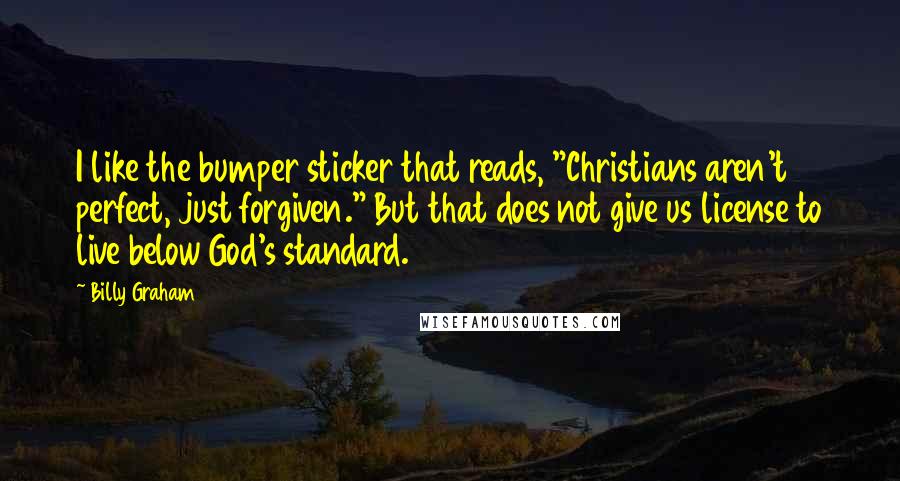 Billy Graham Quotes: I like the bumper sticker that reads, "Christians aren't perfect, just forgiven." But that does not give us license to live below God's standard.