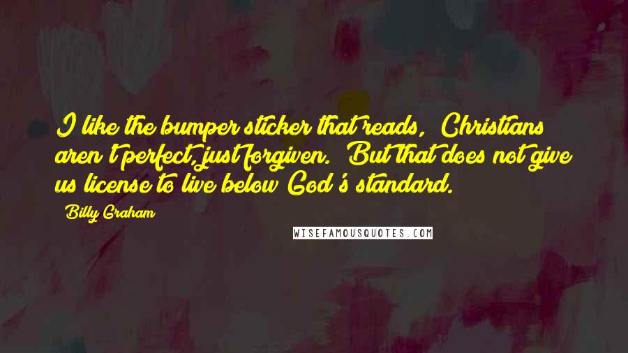 Billy Graham Quotes: I like the bumper sticker that reads, "Christians aren't perfect, just forgiven." But that does not give us license to live below God's standard.