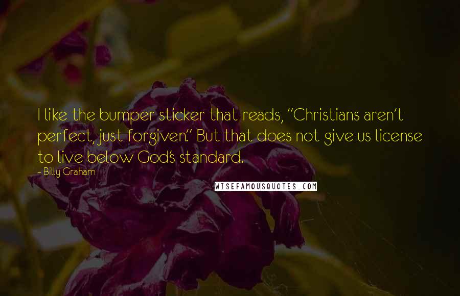 Billy Graham Quotes: I like the bumper sticker that reads, "Christians aren't perfect, just forgiven." But that does not give us license to live below God's standard.